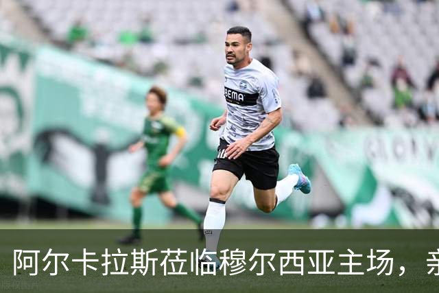 阿尔卡拉斯莅临穆尔西亚主场，亲历西协甲焦点对决